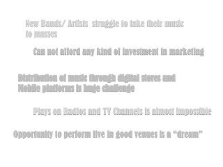 New Bands/ Artists struggle to take their music
to masses
Can not afford any kind of investment in marketing
Distribution of music through digital stores and
Mobile platforms is huge challenge
Plays on Radios and TV Channels is almost impossible
Opportunity to perform live in good venues is a “dream”

 