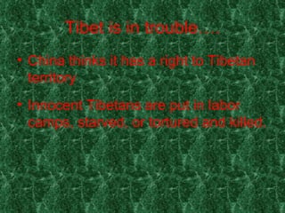 Tibet is in trouble…. China thinks it has a right to Tibetan territory . Innocent Tibetans are put in labor camps, starved, or tortured and killed. 