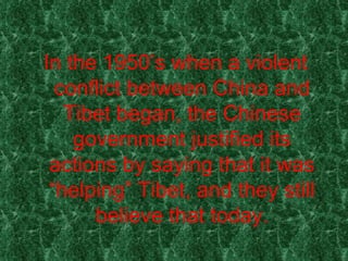 In the 1950’s when a violent conflict between China and Tibet began, the Chinese government justified its actions by saying that it was “helping” Tibet, and they still believe that today. 