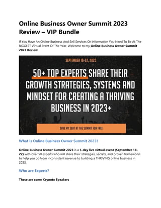 Online Business Owner Summit 2023
Review – VIP Bundle
If You Have An Online Business And Sell Services Or Information You Need To Be At The
BIGGEST Virtual Event Of The Year. Welcome to my Online Business Owner Summit
2023 Review
What is Online Business Owner Summit 2023?
Online Business Owner Summit 2023 is a 5-day live virtual event (September 18-
22) with over 50 experts who will share their strategies, secrets, and proven frameworks
to help you go from inconsistent revenue to building a THRIVING online business in
2023.
Who are Experts?
These are some Keynote Speakers
 