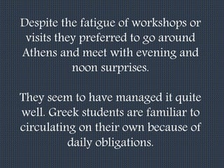 Despite the fatigue of workshops or
visits they preferred to go around
Athens and meet with evening and
noon surprises.
They seem to have managed it quite
well. Greek students are familiar to
circulating on their own because of
daily obligations.