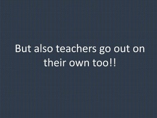 But also teachers go out on
their own too!!