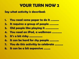 YOUR TURN NOW 2 
Say what activity is described: 
1. You need some paper to do it …....... 
2. It requires a group of people ……….. 
3. Old people like playing it ……………. 
4. You need an iPod, a walkman ………… 
5. It’s a bit risky ……………. 
6. It can be hard for shy people ……….. 
7. You do this activitiy to celebrate ………. 
8. It can be a bit expensive …….. 
 