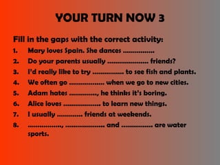YOUR TURN NOW 3 
Fill in the gaps with the correct activity: 
1. Mary loves Spain. She dances ……………. 
2. Do your parents usually ………………… friends? 
3. I’d really like to try ……………. to see fish and plants. 
4. We often go ……………… when we go to new cities. 
5. Adam hates ………….., he thinks it’s boring. 
6. Alice loves ………………. to learn new things. 
7. I usually …………. friends at weekends. 
8. …………….., ……………….. and ……………. are water 
sports. 
 