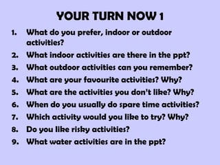 YOUR TURN NOW 1 What do you prefer, indoor or outdoor activities? What indoor activities are there in the ppt? What outdoor activities can you remember? What are your favourite activities? Why? What are the activities you don’t like? Why? When do you usually do spare time activities? Which activity would you like to try? Why? Do you like risky activities? What water activities are in the ppt? 