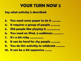 YOUR TURN NOW 2 Say what activity is described: You need some paper to do it …....... It requires a group of people ……….. Old people like playing it ……………. You need an iPod, a walkman ………… It’s a bit risky ……………. It can be hard for shy people ……….. You do this activitiy to celebrate ………. It can be a bit expensive …….. 