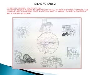 I’M GOING TO DESCRIBE A SITUATION TO YOU
A GROUP OF FRIENDS IS PLANNING TO SPEND A DAY BY THE SEA, BUT WHEN THEY ARRIVE IT’S RAINING. TALK
TOGETHER ABOUT THE DIFFERENT THINGS THEY CAN DO WHILE IT’S RAINING, AND THEN DECIDE WCHICH
WILL BE THE MOST INTERESTING
SPEAKING PART 2
 