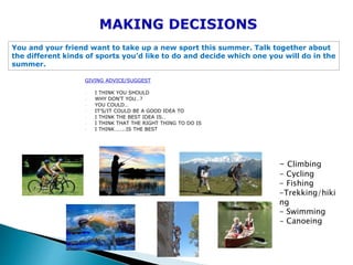 GIVING ADVICE/SUGGEST
- I THINK YOU SHOULD
- WHY DON’T YOU…?
- YOU COULD…
- IT’S/IT COULD BE A GOOD IDEA TO
- I THINK THE BEST IDEA IS…
- I THINK THAT THE RIGHT THING TO DO IS
- I THINK……..IS THE BEST
You and your friend want to take up a new sport this summer. Talk together about
the different kinds of sports you’d like to do and decide which one you will do in the
summer.
- Climbing
- Cycling
- Fishing
-Trekking/hiki
ng
- Swimming
- Canoeing
 