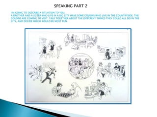 I’M GOING TO DESCRIBE A SITUATION TO YOU.
A BROTHER AND A SISTER WHO LIVE IN A BIG CITY HAVE SOME COUSINS WHO LIVE IN THE COUNTRYSIDE. THE
COUSINS ARE COMING TO VISIT. TALK TOGETHER ABOUT THE DIFFERENT THINGS THEY COULD ALL DO IN THE
CITY, AND DECIDE WHICH WOULD BE MOST FUN.
SPEAKING PART 2
 