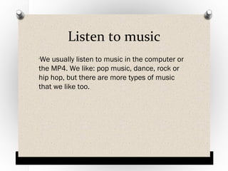 Listen to music
We usually listen to music in the computer or
the MP4. We like: pop music, dance, rock or
hip hop, but there are more types of music
that we like too.
O

 