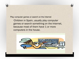 Play computer games or search on the Internet

Children in Spain, usually play computer
games or search something on the Internet,
because most of them have 1 or more
computers in the house.
O

 