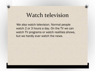 Watch television
We also watch television. Normal people
watch 2 or 3 hours a day. On the TV we can
watch TV programs or watch realities shows,
but we hardly ever watch the news.
O

 