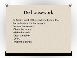 Do housework
In Spain, most of the childreen help in the
house to do some housework.
Normal housework:
-Clean the rooms.
-Make the beds.
-Clear the table.
-Cook.
-Wash the dishes.
O

O

 
