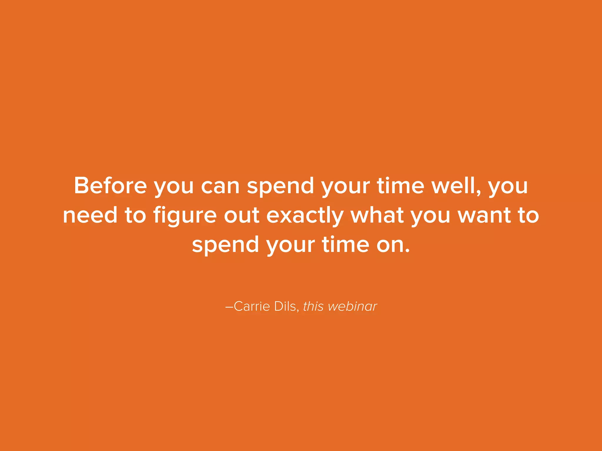 –Carrie Dils, this webinar
Before you can spend your time well, you
need to ﬁgure out exactly what you want to
spend your time on.
 