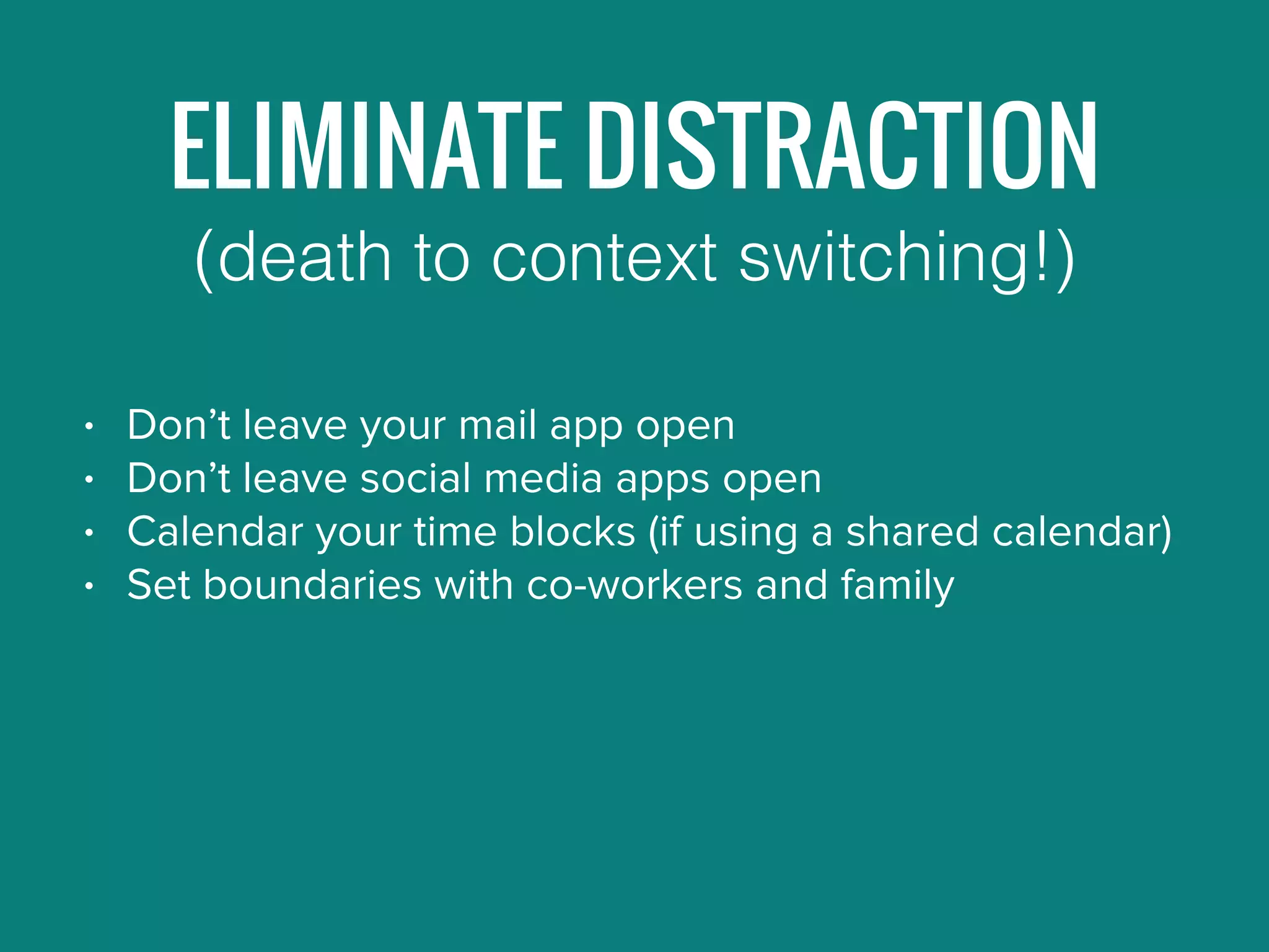 ELIMINATE DISTRACTION
• Don’t leave your mail app open
• Don’t leave social media apps open
• Calendar your time blocks (if using a shared calendar)
• Set boundaries with co-workers and family
(death to context switching!)
 