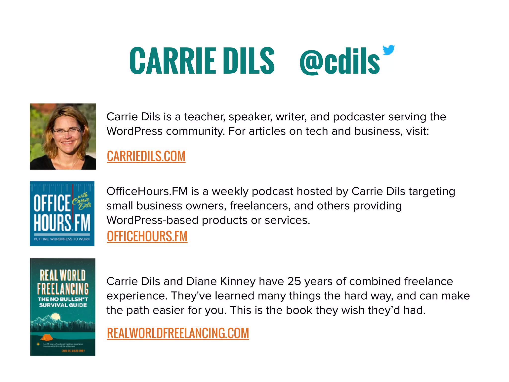 CARRIE DILS @cdils
Carrie Dils and Diane Kinney have 25 years of combined freelance
experience. They've learned many things the hard way, and can make
the path easier for you. This is the book they wish they’d had.
REALWORLDFREELANCING.COM
OﬃceHours.FM is a weekly podcast hosted by Carrie Dils targeting
small business owners, freelancers, and others providing
WordPress-based products or services.
OFFICEHOURS.FM
Carrie Dils is a teacher, speaker, writer, and podcaster serving the
WordPress community. For articles on tech and business, visit:
CARRIEDILS.COM
 