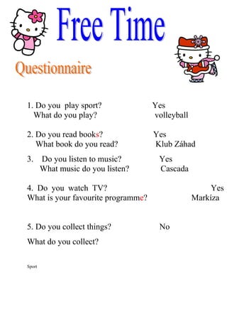 1. Do you play sport?               Yes
  What do you play?                 volleyball

2. Do you read books?               Yes
   What book do you read?           Klub Záhad
3.      Do you listen to music?      Yes
        What music do you listen?    Cascada

4. Do you watch TV?                                   Yes
What is your favourite programme?                Markíza


5. Do you collect things?             No
What do you collect?

Sport
 