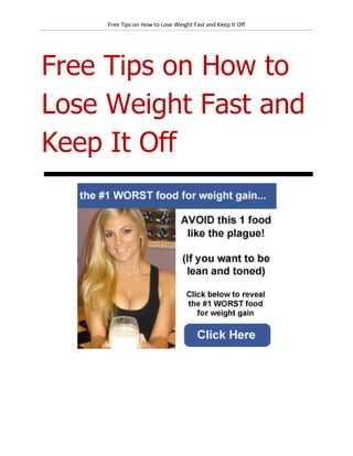 Free Tips on How to Lose Weight Fast and Keep It Off




Free Tips on How to
Lose Weight Fast and
Keep It Off
 