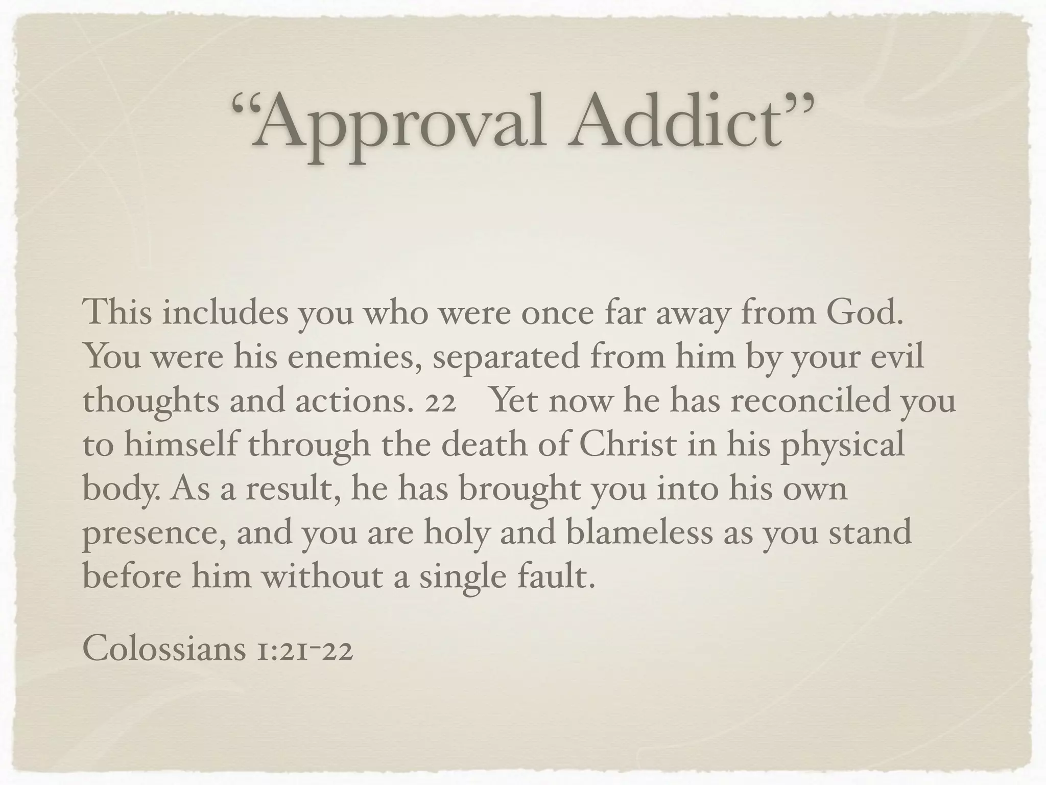 “Approval Addict”
This includes you who were once far away from God.
You were his enemies, separated from him by your evil
thoughts and actions. 22 Yet now he has reconciled you
to himself through the death of Christ in his physical
body. As a result, he has brought you into his own
presence, and you are holy and blameless as you stand
before him without a single fault.
Colossians 1:21-22
 
