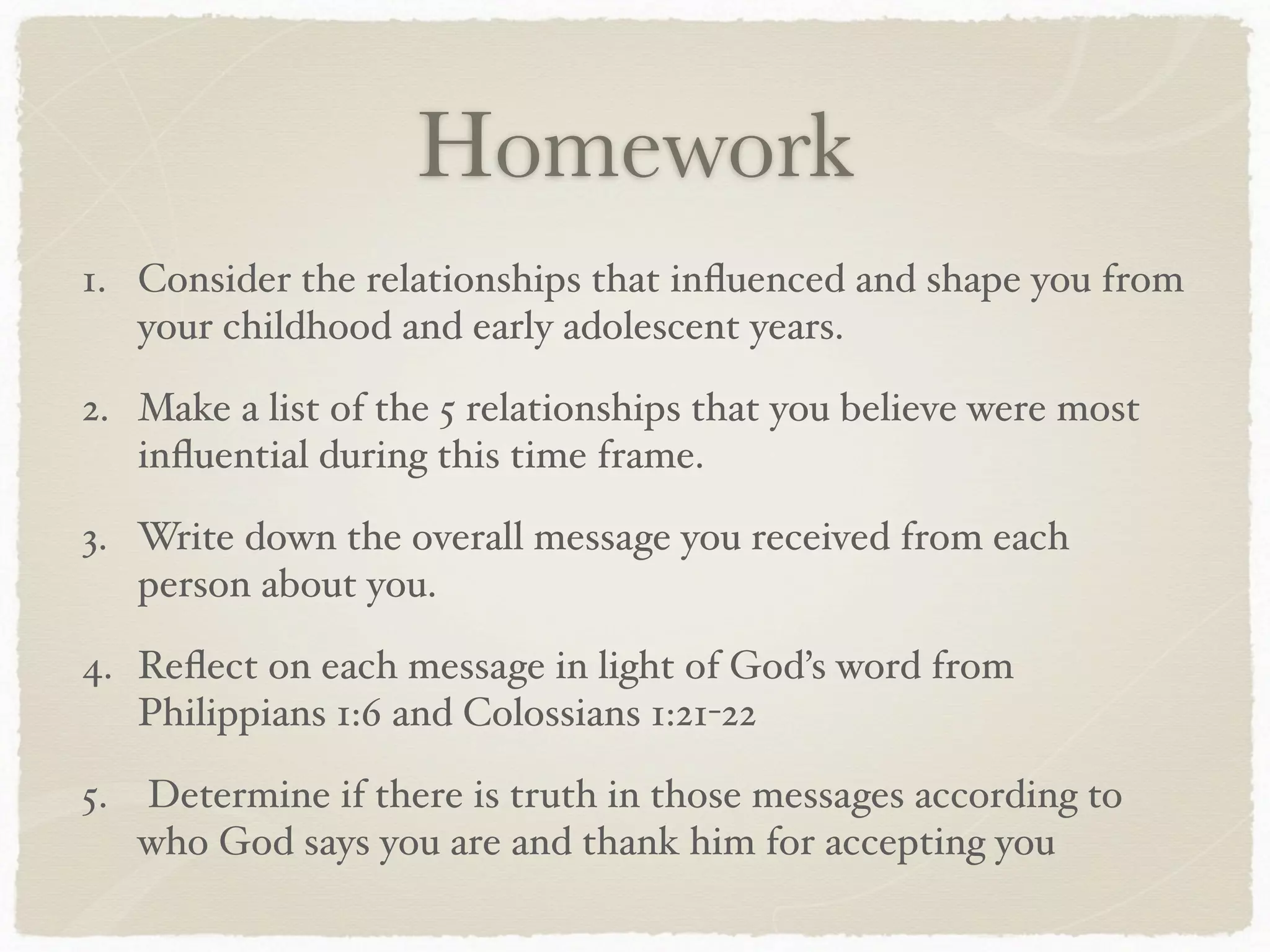 Homework
1. Consider the relationships that inﬂuenced and shape you from
your childhood and early adolescent years.
2. Make a list of the 5 relationships that you believe were most
inﬂuential during this time frame.
3. Write down the overall message you received from each
person about you.
4. Reﬂect on each message in light of God’s word from
Philippians 1:6 and Colossians 1:21-22
5. Determine if there is truth in those messages according to
who God says you are and thank him for accepting you
 