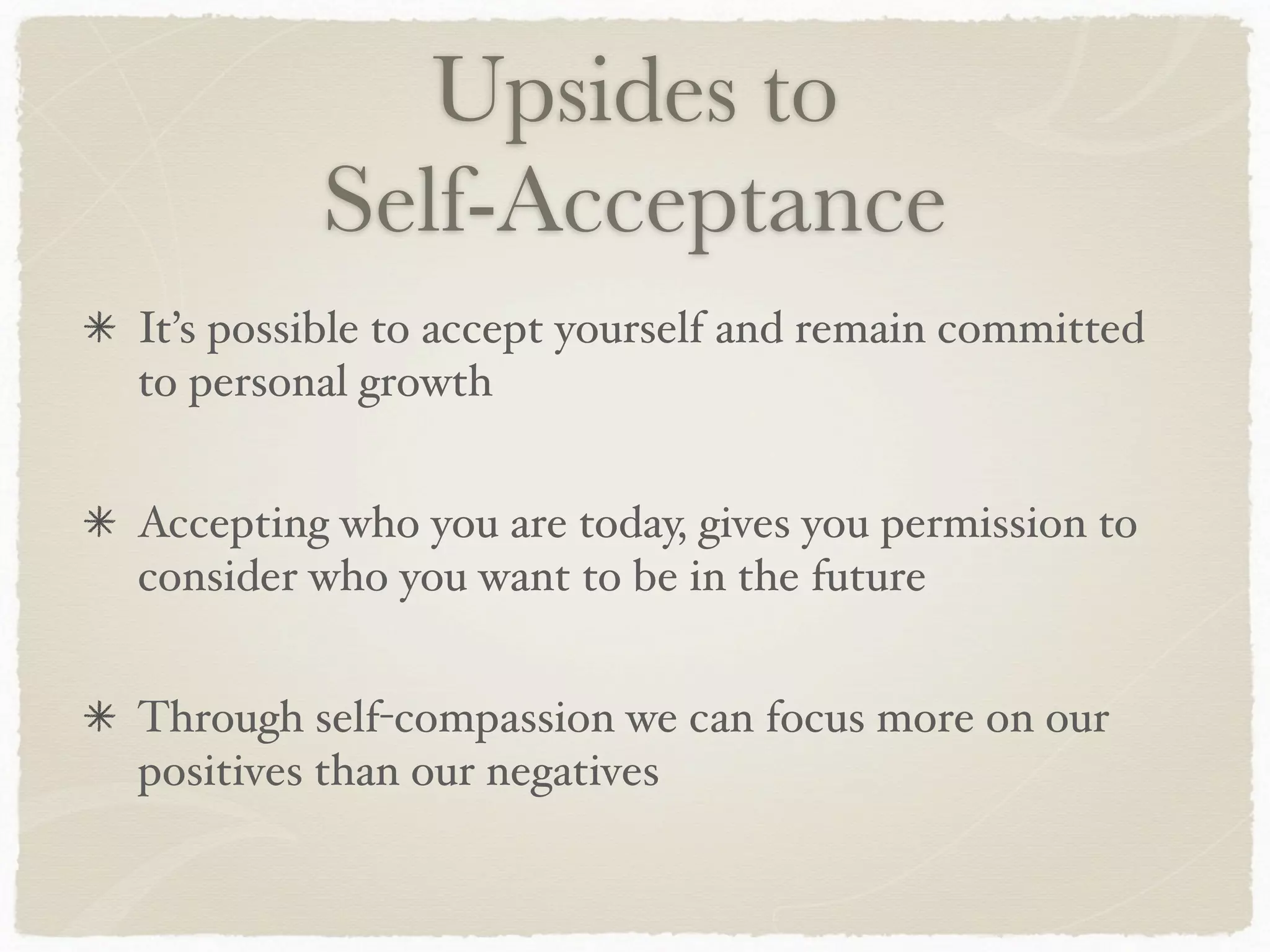 Upsides to
Self-Acceptance
It’s possible to accept yourself and remain committed
to personal growth
Accepting who you are today, gives you permission to
consider who you want to be in the future
Through self-compassion we can focus more on our
positives than our negatives
 