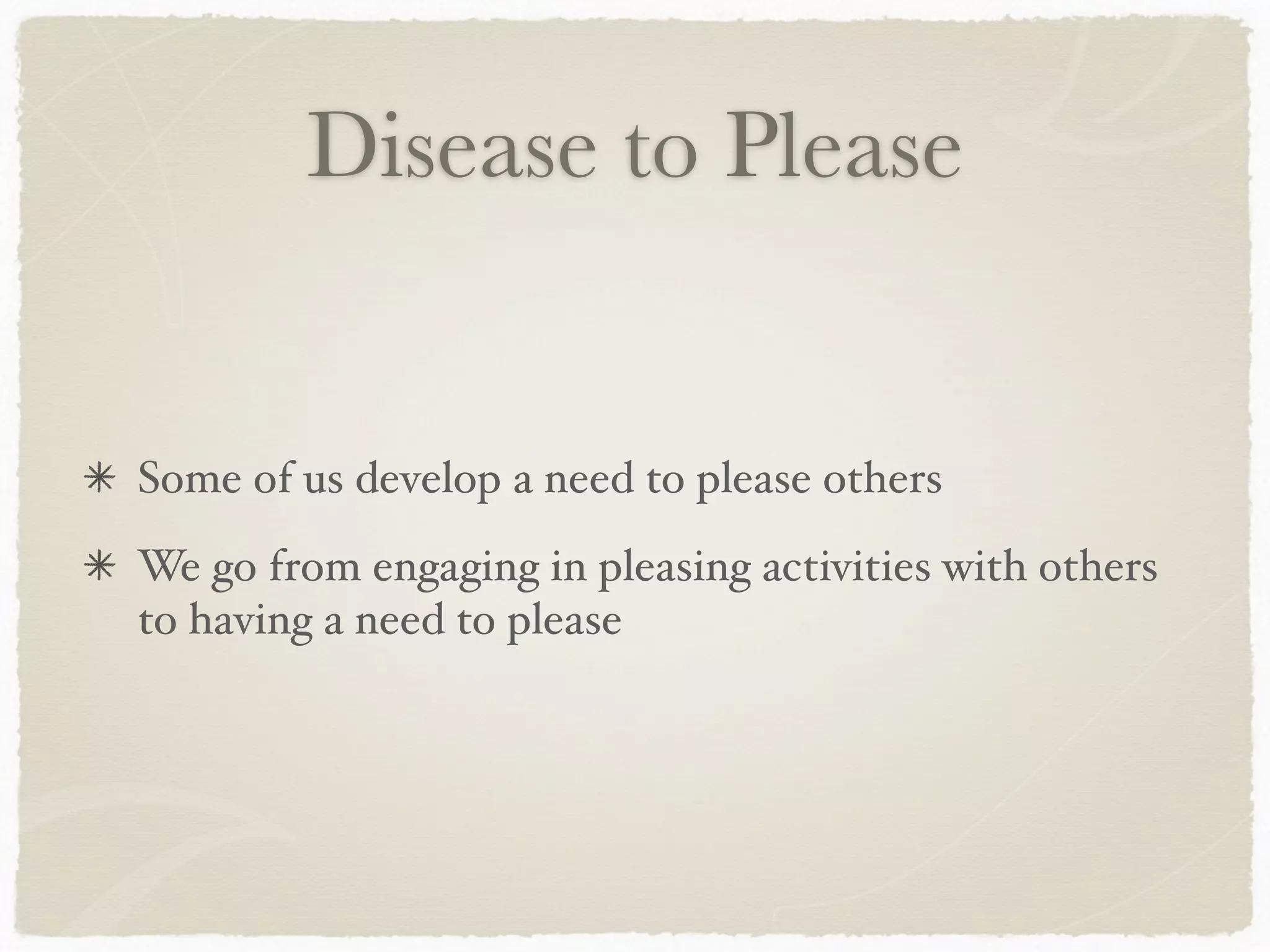 Disease to Please
Some of us develop a need to please others
We go from engaging in pleasing activities with others
to having a need to please
 