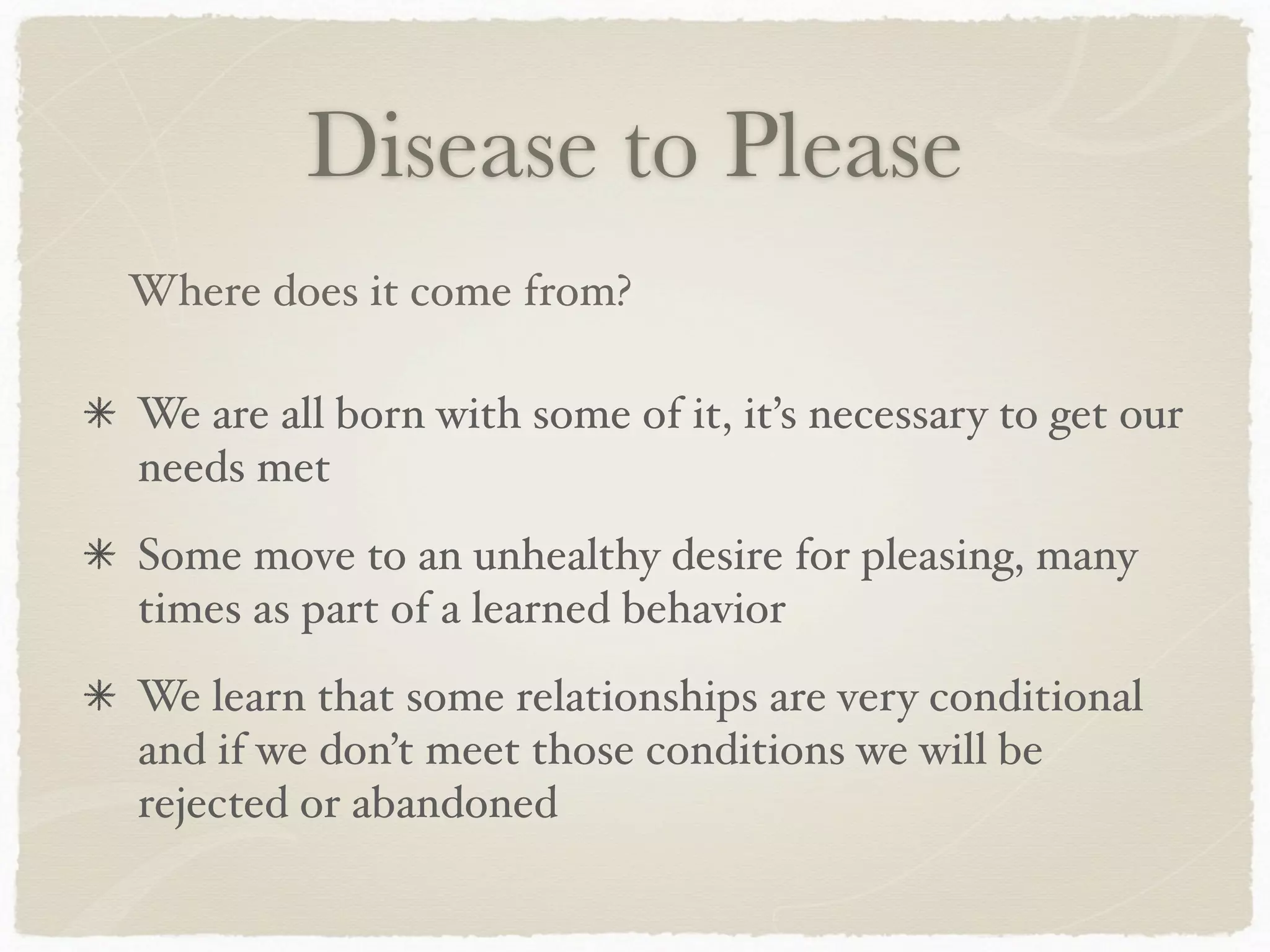 Disease to Please
We are all born with some of it, it’s necessary to get our
needs met
Some move to an unhealthy desire for pleasing, many
times as part of a learned behavior
We learn that some relationships are very conditional
and if we don’t meet those conditions we will be
rejected or abandoned
Where does it come from?
 
