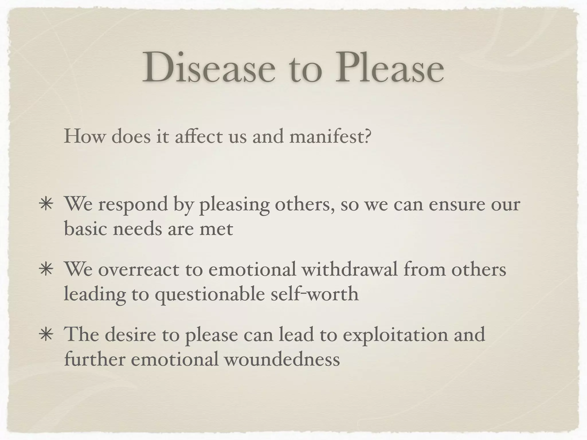 Disease to Please
We respond by pleasing others, so we can ensure our
basic needs are met
We overreact to emotional withdrawal from others
leading to questionable self-worth
The desire to please can lead to exploitation and
further emotional woundedness
How does it aﬀect us and manifest?
 