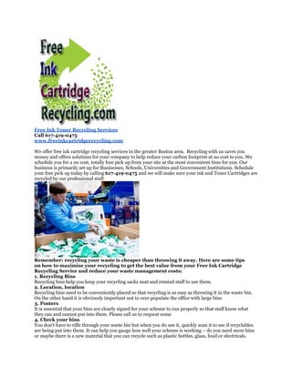 Free Ink Toner Recycling Services
Call 617-419-0475
www.freeinkcartridgerecycling.com

We offer free ink cartridge recycling services in the greater Boston area. Recycling with us saves you
money and offers solutions for your company to help reduce your carbon footprint at no cost to you. We
schedule you for a no cost, totally free pick up from your site at the most convenient time for you. Our
business is primarily set up for Businesses, Schools, Universities and Government Institutions. Schedule
your free pick up today by calling 617-419-0475 and we will make sure your ink and Toner Cartridges are
recycled by our professional staff.




Remember: recycling your waste is cheaper than throwing it away. Here are some tips
on how to maximise your recycling to get the best value from your Free Ink Cartridge
Recycling Service and reduce your waste management costs:
1. Recycling Bins
Recycling bins help you keep your recycling sacks neat and remind staff to use them.
2. Location, location
Recycling bins need to be conveniently placed so that recycling is as easy as throwing it in the waste bin.
On the other hand it is obviously important not to over populate the office with large bins
3. Posters
It is essential that your bins are clearly signed for your scheme to run properly so that staff know what
they can and cannot put into them. Please call us to request some
4. Check your bins
You don’t have to rifle through your waste bin but when you do use it, quickly scan it to see if recyclables
are being put into them. It can help you gauge how well your scheme is working – do you need more bins
or maybe there is a new material that you can recycle such as plastic bottles, glass, food or electricals.
 
