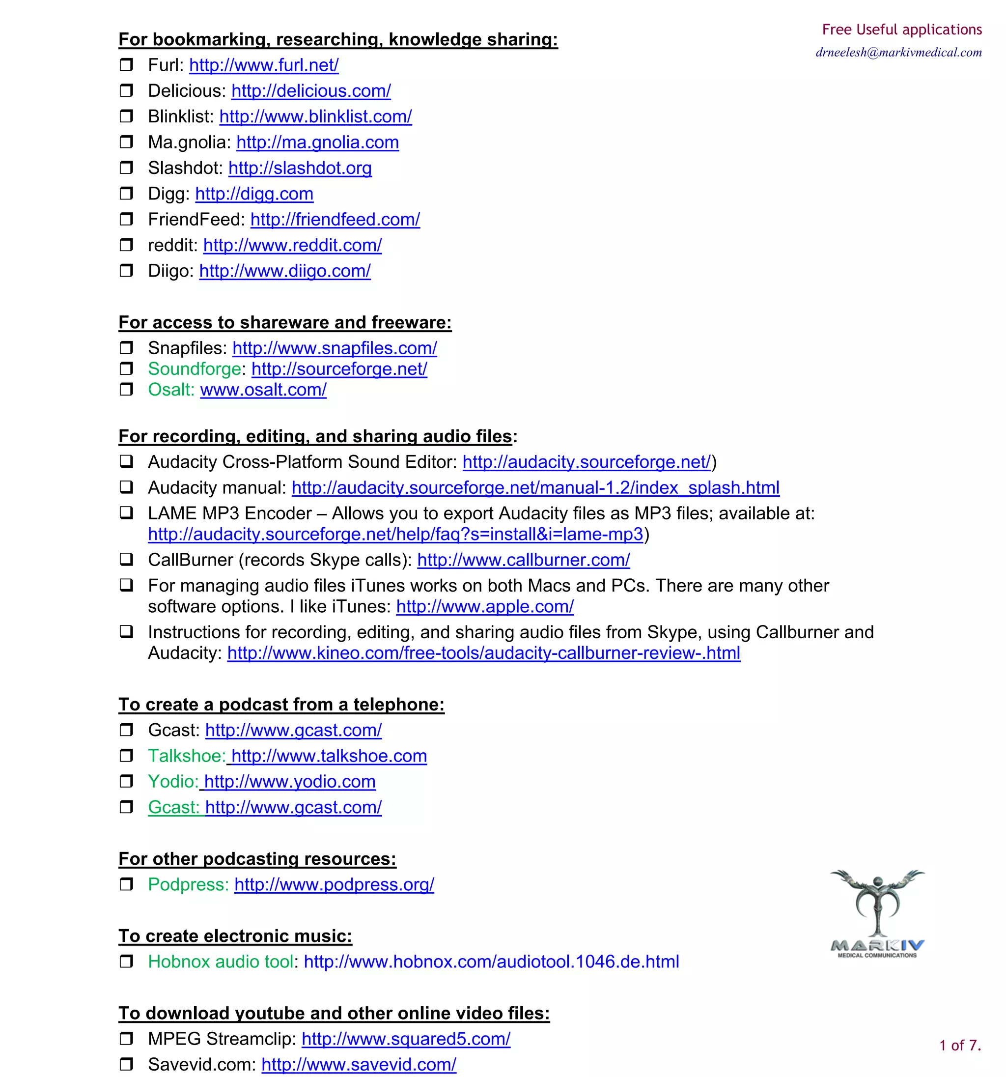 Free Useful applications
For bookmarking, researching, knowledge sharing:
                                                                                        drneelesh@markivmedical.com
   Furl: http://www.furl.net/
   Delicious: http://delicious.com/
   Blinklist: http://www.blinklist.com/
   Ma.gnolia: http://ma.gnolia.com
   Slashdot: http://slashdot.org
   Digg: http://digg.com
   FriendFeed: http://friendfeed.com/
   reddit: http://www.reddit.com/
   Diigo: http://www.diigo.com/

For access to shareware and freeware:
   Snapfiles: http://www.snapfiles.com/
   Soundforge: http://sourceforge.net/
   Osalt: www.osalt.com/

For recording, editing, and sharing audio files:
   Audacity Cross-Platform Sound Editor: http://audacity.sourceforge.net/)
   Audacity manual: http://audacity.sourceforge.net/manual-1.2/index_splash.html
   LAME MP3 Encoder – Allows you to export Audacity files as MP3 files; available at:
   http://audacity.sourceforge.net/help/faq?s=install&i=lame-mp3)
   CallBurner (records Skype calls): http://www.callburner.com/
   For managing audio files iTunes works on both Macs and PCs. There are many other
   software options. I like iTunes: http://www.apple.com/
   Instructions for recording, editing, and sharing audio files from Skype, using Callburner and
   Audacity: http://www.kineo.com/free-tools/audacity-callburner-review-.html

To create a podcast from a telephone:
   Gcast: http://www.gcast.com/
   Talkshoe: http://www.talkshoe.com
   Yodio: http://www.yodio.com
   Gcast: http://www.gcast.com/

For other podcasting resources:
   Podpress: http://www.podpress.org/

To create electronic music:
   Hobnox audio tool: http://www.hobnox.com/audiotool.1046.de.html

To download youtube and other online video files:
   MPEG Streamclip: http://www.squared5.com/                                                               1 of 7.
   Savevid.com: http://www.savevid.com/
 