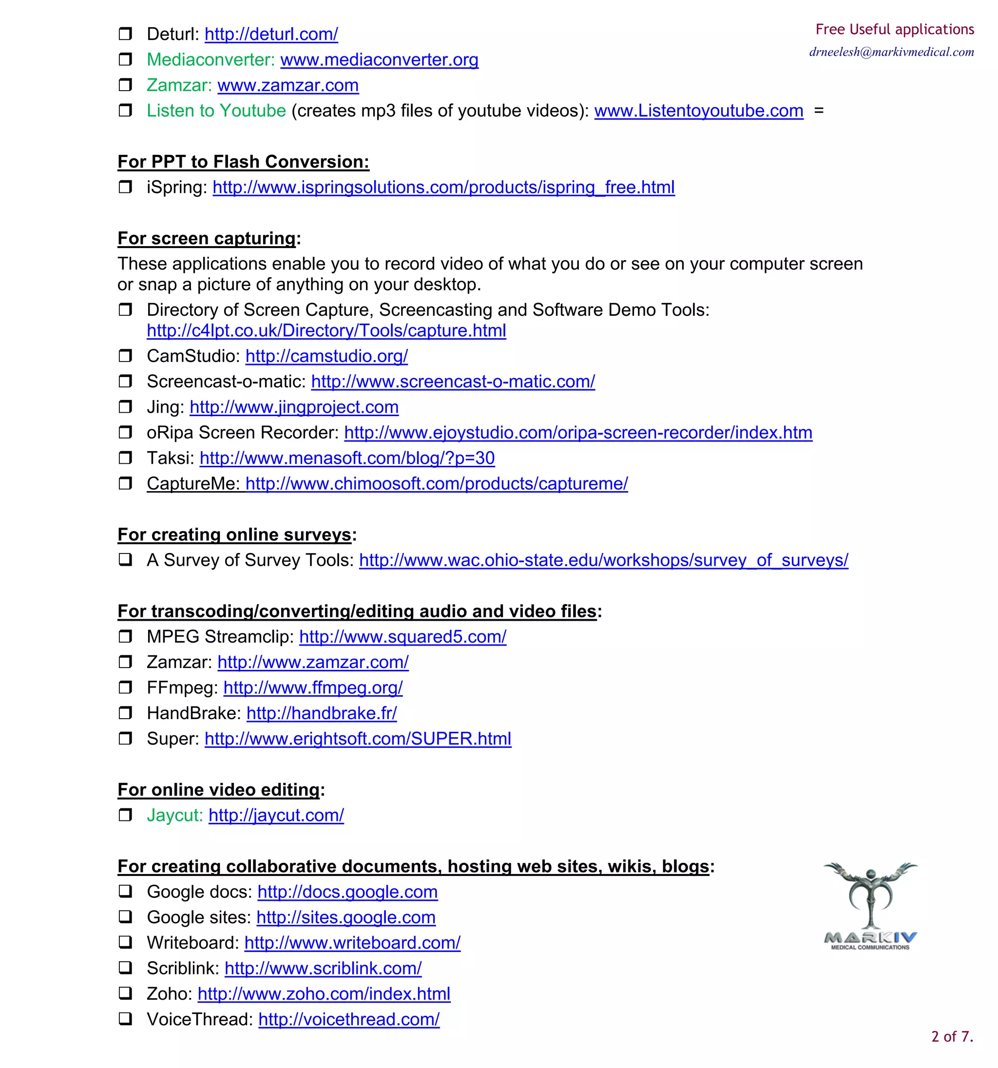 Deturl: http://deturl.com/                                                        Free Useful applications
                                                                                    drneelesh@markivmedical.com
   Mediaconverter: www.mediaconverter.org
   Zamzar: www.zamzar.com
   Listen to Youtube (creates mp3 files of youtube videos): www.Listentoyoutube.com =

For PPT to Flash Conversion:
   iSpring: http://www.ispringsolutions.com/products/ispring_free.html

For screen capturing:
These applications enable you to record video of what you do or see on your computer screen
or snap a picture of anything on your desktop.
    Directory of Screen Capture, Screencasting and Software Demo Tools:
    http://c4lpt.co.uk/Directory/Tools/capture.html
    CamStudio: http://camstudio.org/
    Screencast-o-matic: http://www.screencast-o-matic.com/
    Jing: http://www.jingproject.com
    oRipa Screen Recorder: http://www.ejoystudio.com/oripa-screen-recorder/index.htm
    Taksi: http://www.menasoft.com/blog/?p=30
    CaptureMe: http://www.chimoosoft.com/products/captureme/

For creating online surveys:
   A Survey of Survey Tools: http://www.wac.ohio-state.edu/workshops/survey_of_surveys/

For transcoding/converting/editing audio and video files:
   MPEG Streamclip: http://www.squared5.com/
   Zamzar: http://www.zamzar.com/
   FFmpeg: http://www.ffmpeg.org/
   HandBrake: http://handbrake.fr/
   Super: http://www.erightsoft.com/SUPER.html

For online video editing:
   Jaycut: http://jaycut.com/

For creating collaborative documents, hosting web sites, wikis, blogs:
   Google docs: http://docs.google.com
   Google sites: http://sites.google.com
   Writeboard: http://www.writeboard.com/
   Scriblink: http://www.scriblink.com/
   Zoho: http://www.zoho.com/index.html
   VoiceThread: http://voicethread.com/
                                                                                                         2 of 7.
 