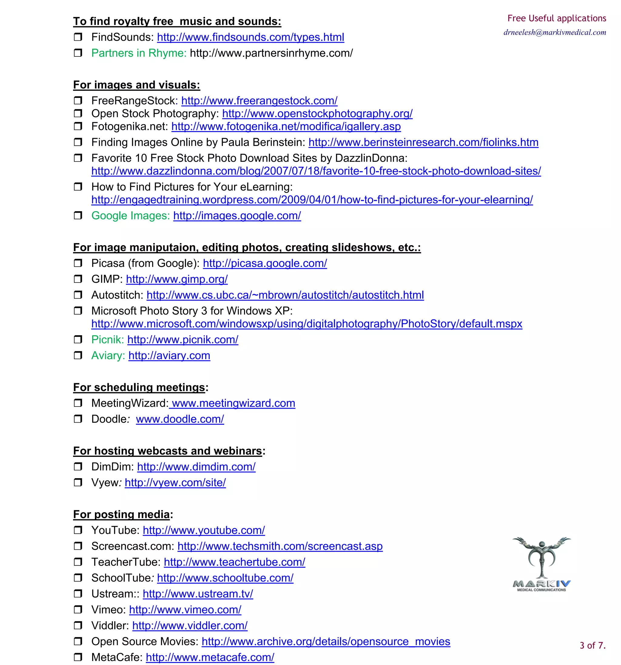 To find royalty free music and sounds:                                               Free Useful applications
                                                                                    drneelesh@markivmedical.com
   FindSounds: http://www.findsounds.com/types.html
   Partners in Rhyme: http://www.partnersinrhyme.com/

For images and visuals:
   FreeRangeStock: http://www.freerangestock.com/
   Open Stock Photography: http://www.openstockphotography.org/
   Fotogenika.net: http://www.fotogenika.net/modifica/igallery.asp
   Finding Images Online by Paula Berinstein: http://www.berinsteinresearch.com/fiolinks.htm
   Favorite 10 Free Stock Photo Download Sites by DazzlinDonna:
   http://www.dazzlindonna.com/blog/2007/07/18/favorite-10-free-stock-photo-download-sites/
   How to Find Pictures for Your eLearning:
   http://engagedtraining.wordpress.com/2009/04/01/how-to-find-pictures-for-your-elearning/
   Google Images: http://images.google.com/

For image maniputaion, editing photos, creating slideshows, etc.:
   Picasa (from Google): http://picasa.google.com/
   GIMP: http://www.gimp.org/
   Autostitch: http://www.cs.ubc.ca/~mbrown/autostitch/autostitch.html
   Microsoft Photo Story 3 for Windows XP:
   http://www.microsoft.com/windowsxp/using/digitalphotography/PhotoStory/default.mspx
   Picnik: http://www.picnik.com/
   Aviary: http://aviary.com

For scheduling meetings:
   MeetingWizard: www.meetingwizard.com
   Doodle: www.doodle.com/

For hosting webcasts and webinars:
   DimDim: http://www.dimdim.com/
   Vyew: http://vyew.com/site/

For posting media:
   YouTube: http://www.youtube.com/
   Screencast.com: http://www.techsmith.com/screencast.asp
   TeacherTube: http://www.teachertube.com/
   SchoolTube: http://www.schooltube.com/
   Ustream:: http://www.ustream.tv/
   Vimeo: http://www.vimeo.com/
   Viddler: http://www.viddler.com/
   Open Source Movies: http://www.archive.org/details/opensource_movies                                3 of 7.
   MetaCafe: http://www.metacafe.com/
 