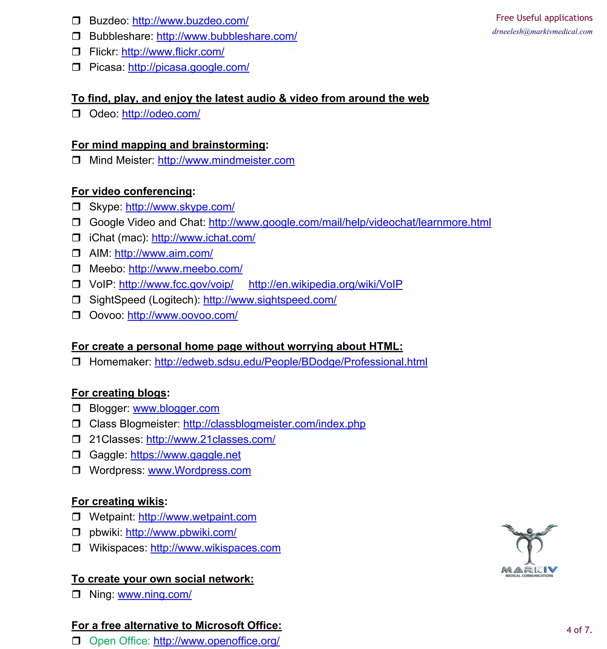 Buzdeo: http://www.buzdeo.com/                                                     Free Useful applications
                                                                                     drneelesh@markivmedical.com
   Bubbleshare: http://www.bubbleshare.com/
   Flickr: http://www.flickr.com/
   Picasa: http://picasa.google.com/

To find, play, and enjoy the latest audio & video from around the web
   Odeo: http://odeo.com/

For mind mapping and brainstorming:
   Mind Meister: http://www.mindmeister.com

For video conferencing:
   Skype: http://www.skype.com/
   Google Video and Chat: http://www.google.com/mail/help/videochat/learnmore.html
   iChat (mac): http://www.ichat.com/
   AIM: http://www.aim.com/
   Meebo: http://www.meebo.com/
   VoIP: http://www.fcc.gov/voip/ http://en.wikipedia.org/wiki/VoIP
   SightSpeed (Logitech): http://www.sightspeed.com/
   Oovoo: http://www.oovoo.com/

For create a personal home page without worrying about HTML:
   Homemaker: http://edweb.sdsu.edu/People/BDodge/Professional.html

For creating blogs:
   Blogger: www.blogger.com
   Class Blogmeister: http://classblogmeister.com/index.php
   21Classes: http://www.21classes.com/
   Gaggle: https://www.gaggle.net
   Wordpress: www.Wordpress.com

For creating wikis:
   Wetpaint: http://www.wetpaint.com
   pbwiki: http://www.pbwiki.com/
   Wikispaces: http://www.wikispaces.com

To create your own social network:
   Ning: www.ning.com/

For a free alternative to Microsoft Office:                                                             4 of 7.
   Open Office: http://www.openoffice.org/
 