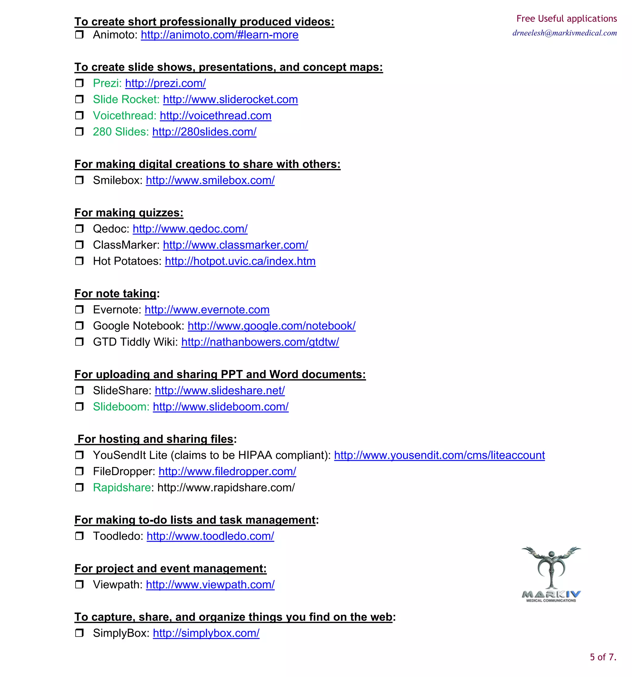 To create short professionally produced videos:                                    Free Useful applications
   Animoto: http://animoto.com/#learn-more                                        drneelesh@markivmedical.com



To create slide shows, presentations, and concept maps:
   Prezi: http://prezi.com/
   Slide Rocket: http://www.sliderocket.com
   Voicethread: http://voicethread.com
   280 Slides: http://280slides.com/

For making digital creations to share with others:
   Smilebox: http://www.smilebox.com/

For making quizzes:
   Qedoc: http://www.qedoc.com/
   ClassMarker: http://www.classmarker.com/
   Hot Potatoes: http://hotpot.uvic.ca/index.htm

For note taking:
   Evernote: http://www.evernote.com
   Google Notebook: http://www.google.com/notebook/
   GTD Tiddly Wiki: http://nathanbowers.com/gtdtw/

For uploading and sharing PPT and Word documents:
   SlideShare: http://www.slideshare.net/
   Slideboom: http://www.slideboom.com/

For hosting and sharing files:
  YouSendIt Lite (claims to be HIPAA compliant): http://www.yousendit.com/cms/liteaccount
  FileDropper: http://www.filedropper.com/
  Rapidshare: http://www.rapidshare.com/

For making to-do lists and task management:
   Toodledo: http://www.toodledo.com/

For project and event management:
   Viewpath: http://www.viewpath.com/

To capture, share, and organize things you find on the web:
   SimplyBox: http://simplybox.com/

                                                                                                     5 of 7.
 