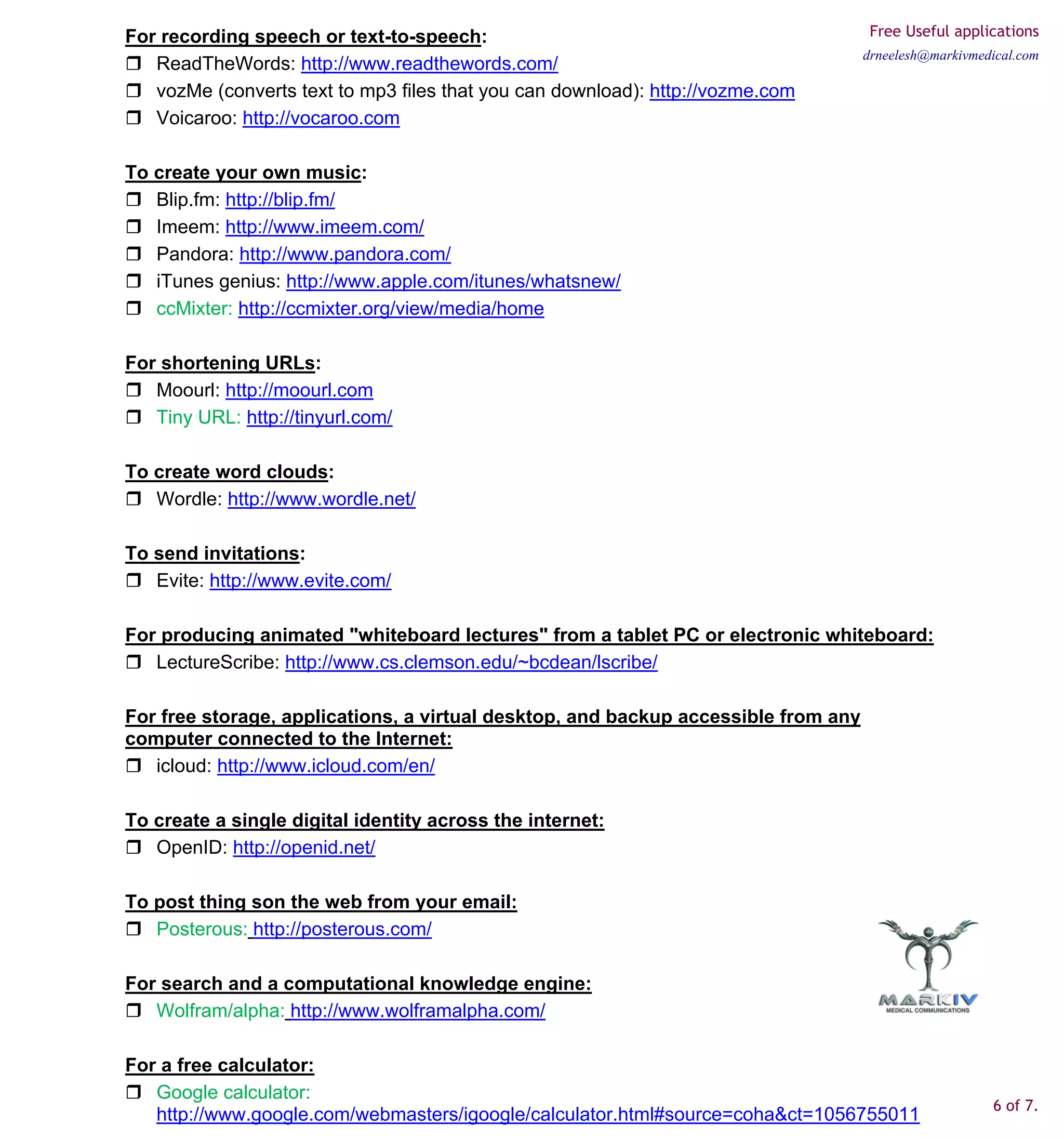 For recording speech or text-to-speech:                                              Free Useful applications
                                                                                    drneelesh@markivmedical.com
   ReadTheWords: http://www.readthewords.com/
   vozMe (converts text to mp3 files that you can download): http://vozme.com
   Voicaroo: http://vocaroo.com

To create your own music:
   Blip.fm: http://blip.fm/
   Imeem: http://www.imeem.com/
   Pandora: http://www.pandora.com/
   iTunes genius: http://www.apple.com/itunes/whatsnew/
   ccMixter: http://ccmixter.org/view/media/home

For shortening URLs:
   Moourl: http://moourl.com
   Tiny URL: http://tinyurl.com/

To create word clouds:
   Wordle: http://www.wordle.net/

To send invitations:
   Evite: http://www.evite.com/

For producing animated "whiteboard lectures" from a tablet PC or electronic whiteboard:
   LectureScribe: http://www.cs.clemson.edu/~bcdean/lscribe/

For free storage, applications, a virtual desktop, and backup accessible from any
computer connected to the Internet:
   icloud: http://www.icloud.com/en/

To create a single digital identity across the internet:
   OpenID: http://openid.net/

To post thing son the web from your email:
   Posterous: http://posterous.com/

For search and a computational knowledge engine:
   Wolfram/alpha: http://www.wolframalpha.com/

For a free calculator:
   Google calculator:
                                                                                                       6 of 7.
   http://www.google.com/webmasters/igoogle/calculator.html#source=coha&ct=1056755011
 