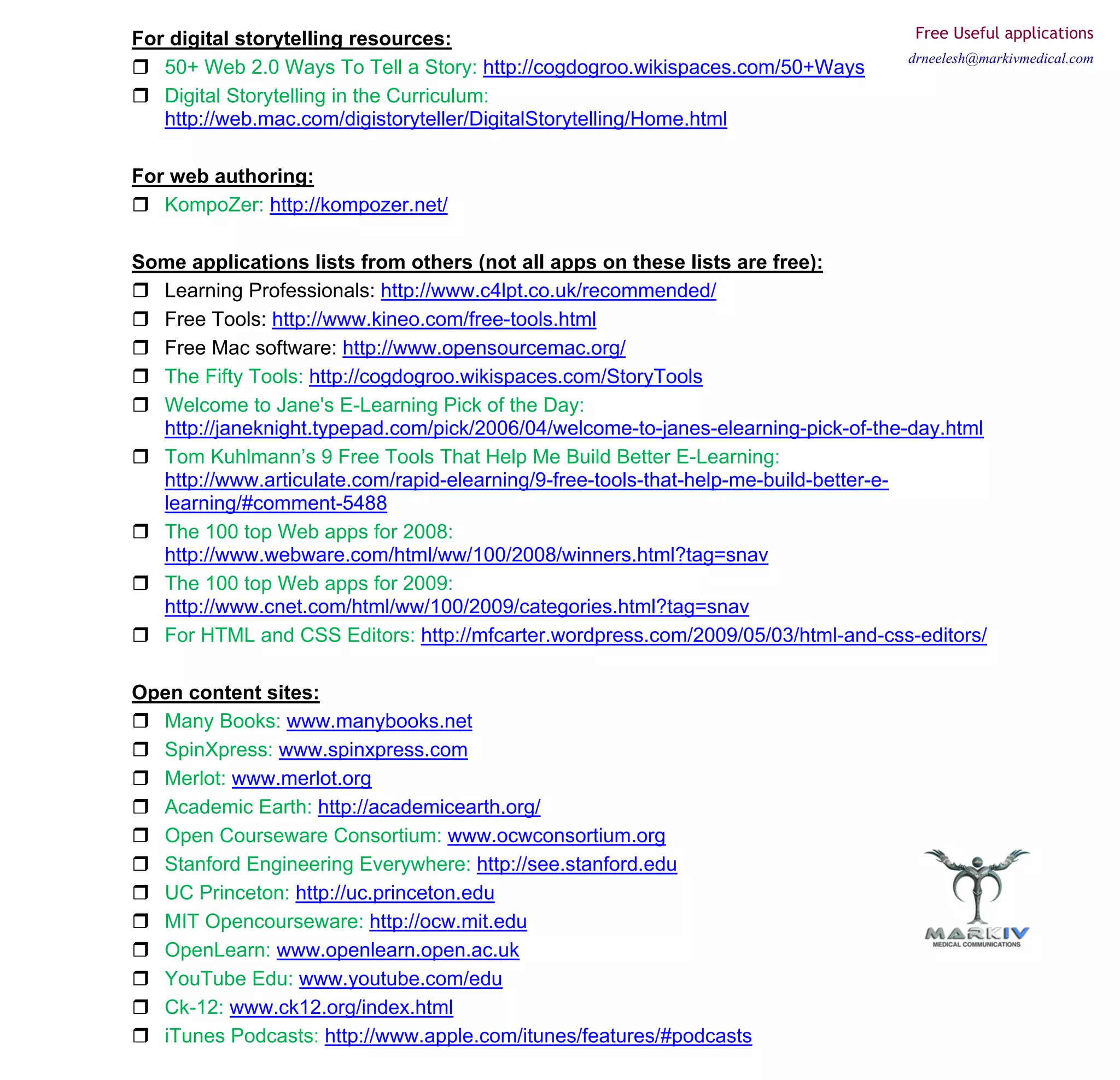 For digital storytelling resources:                                                 Free Useful applications
                                                                                   drneelesh@markivmedical.com
   50+ Web 2.0 Ways To Tell a Story: http://cogdogroo.wikispaces.com/50+Ways
   Digital Storytelling in the Curriculum:
   http://web.mac.com/digistoryteller/DigitalStorytelling/Home.html

For web authoring:
   KompoZer: http://kompozer.net/

Some applications lists from others (not all apps on these lists are free):
  Learning Professionals: http://www.c4lpt.co.uk/recommended/
  Free Tools: http://www.kineo.com/free-tools.html
  Free Mac software: http://www.opensourcemac.org/
  The Fifty Tools: http://cogdogroo.wikispaces.com/StoryTools
  Welcome to Jane's E-Learning Pick of the Day:
  http://janeknight.typepad.com/pick/2006/04/welcome-to-janes-elearning-pick-of-the-day.html
  Tom Kuhlmann’s 9 Free Tools That Help Me Build Better E-Learning:
  http://www.articulate.com/rapid-elearning/9-free-tools-that-help-me-build-better-e-
  learning/#comment-5488
  The 100 top Web apps for 2008:
  http://www.webware.com/html/ww/100/2008/winners.html?tag=snav
  The 100 top Web apps for 2009:
  http://www.cnet.com/html/ww/100/2009/categories.html?tag=snav
  For HTML and CSS Editors: http://mfcarter.wordpress.com/2009/05/03/html-and-css-editors/

Open content sites:
  Many Books: www.manybooks.net
  SpinXpress: www.spinxpress.com
  Merlot: www.merlot.org
  Academic Earth: http://academicearth.org/
  Open Courseware Consortium: www.ocwconsortium.org
  Stanford Engineering Everywhere: http://see.stanford.edu
  UC Princeton: http://uc.princeton.edu
  MIT Opencourseware: http://ocw.mit.edu
  OpenLearn: www.openlearn.open.ac.uk
  YouTube Edu: www.youtube.com/edu
  Ck-12: www.ck12.org/index.html
  iTunes Podcasts: http://www.apple.com/itunes/features/#podcasts
 