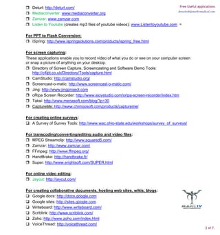 Deturl: http://deturl.com/                                                        Free Useful applications
                                                                                    drneelesh@markivmedical.com
   Mediaconverter: www.mediaconverter.org
   Zamzar: www.zamzar.com
   Listen to Youtube (creates mp3 files of youtube videos): www.Listentoyoutube.com =

For PPT to Flash Conversion:
   iSpring: http://www.ispringsolutions.com/products/ispring_free.html

For screen capturing:
These applications enable you to record video of what you do or see on your computer screen
or snap a picture of anything on your desktop.
    Directory of Screen Capture, Screencasting and Software Demo Tools:
    http://c4lpt.co.uk/Directory/Tools/capture.html
    CamStudio: http://camstudio.org/
    Screencast-o-matic: http://www.screencast-o-matic.com/
    Jing: http://www.jingproject.com
    oRipa Screen Recorder: http://www.ejoystudio.com/oripa-screen-recorder/index.htm
    Taksi: http://www.menasoft.com/blog/?p=30
    CaptureMe: http://www.chimoosoft.com/products/captureme/

For creating online surveys:
   A Survey of Survey Tools: http://www.wac.ohio-state.edu/workshops/survey_of_surveys/

For transcoding/converting/editing audio and video files:
   MPEG Streamclip: http://www.squared5.com/
   Zamzar: http://www.zamzar.com/
   FFmpeg: http://www.ffmpeg.org/
   HandBrake: http://handbrake.fr/
   Super: http://www.erightsoft.com/SUPER.html

For online video editing:
   Jaycut: http://jaycut.com/

For creating collaborative documents, hosting web sites, wikis, blogs:
   Google docs: http://docs.google.com
   Google sites: http://sites.google.com
   Writeboard: http://www.writeboard.com/
   Scriblink: http://www.scriblink.com/
   Zoho: http://www.zoho.com/index.html
   VoiceThread: http://voicethread.com/
                                                                                                         2 of 7.
 
