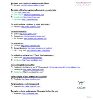 To create short professionally produced videos:                                    Free Useful applications
   Animoto: http://animoto.com/#learn-more                                        drneelesh@markivmedical.com



To create slide shows, presentations, and concept maps:
   Prezi: http://prezi.com/
   Slide Rocket: http://www.sliderocket.com
   Voicethread: http://voicethread.com
   280 Slides: http://280slides.com/

For making digital creations to share with others:
   Smilebox: http://www.smilebox.com/

For making quizzes:
   Qedoc: http://www.qedoc.com/
   ClassMarker: http://www.classmarker.com/
   Hot Potatoes: http://hotpot.uvic.ca/index.htm

For note taking:
   Evernote: http://www.evernote.com
   Google Notebook: http://www.google.com/notebook/
   GTD Tiddly Wiki: http://nathanbowers.com/gtdtw/

For uploading and sharing PPT and Word documents:
   SlideShare: http://www.slideshare.net/
   Slideboom: http://www.slideboom.com/

For hosting and sharing files:
  YouSendIt Lite (claims to be HIPAA compliant): http://www.yousendit.com/cms/liteaccount
  FileDropper: http://www.filedropper.com/
  Rapidshare: http://www.rapidshare.com/

For making to-do lists and task management:
   Toodledo: http://www.toodledo.com/

For project and event management:
   Viewpath: http://www.viewpath.com/

To capture, share, and organize things you find on the web:
   SimplyBox: http://simplybox.com/

                                                                                                     5 of 7.
 