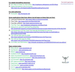 For digital storytelling resources:                                                 Free Useful applications
                                                                                   drneelesh@markivmedical.com
   50+ Web 2.0 Ways To Tell a Story: http://cogdogroo.wikispaces.com/50+Ways
   Digital Storytelling in the Curriculum:
   http://web.mac.com/digistoryteller/DigitalStorytelling/Home.html

For web authoring:
   KompoZer: http://kompozer.net/

Some applications lists from others (not all apps on these lists are free):
  Learning Professionals: http://www.c4lpt.co.uk/recommended/
  Free Tools: http://www.kineo.com/free-tools.html
  Free Mac software: http://www.opensourcemac.org/
  The Fifty Tools: http://cogdogroo.wikispaces.com/StoryTools
  Welcome to Jane's E-Learning Pick of the Day:
  http://janeknight.typepad.com/pick/2006/04/welcome-to-janes-elearning-pick-of-the-day.html
  Tom Kuhlmann’s 9 Free Tools That Help Me Build Better E-Learning:
  http://www.articulate.com/rapid-elearning/9-free-tools-that-help-me-build-better-e-
  learning/#comment-5488
  The 100 top Web apps for 2008:
  http://www.webware.com/html/ww/100/2008/winners.html?tag=snav
  The 100 top Web apps for 2009:
  http://www.cnet.com/html/ww/100/2009/categories.html?tag=snav
  For HTML and CSS Editors: http://mfcarter.wordpress.com/2009/05/03/html-and-css-editors/

Open content sites:
  Many Books: www.manybooks.net
  SpinXpress: www.spinxpress.com
  Merlot: www.merlot.org
  Academic Earth: http://academicearth.org/
  Open Courseware Consortium: www.ocwconsortium.org
  Stanford Engineering Everywhere: http://see.stanford.edu
  UC Princeton: http://uc.princeton.edu
  MIT Opencourseware: http://ocw.mit.edu
  OpenLearn: www.openlearn.open.ac.uk
  YouTube Edu: www.youtube.com/edu
  Ck-12: www.ck12.org/index.html
  iTunes Podcasts: http://www.apple.com/itunes/features/#podcasts
 