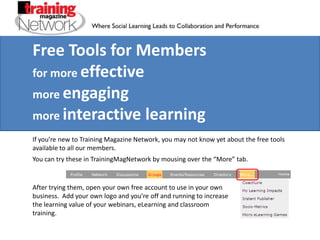 Free Tools for Members for more effective more engaging more interactive learning If you’re new to Training Magazine Network, you may not know yet about the free tools available to all our members. You can try these in TrainingMagNetwork by mousing over the “More” tab. After trying them, open your own free account to use in your own business.  Add your own logo and you’re off and running to increase the learning value of your webinars, eLearning and classroom training. 
