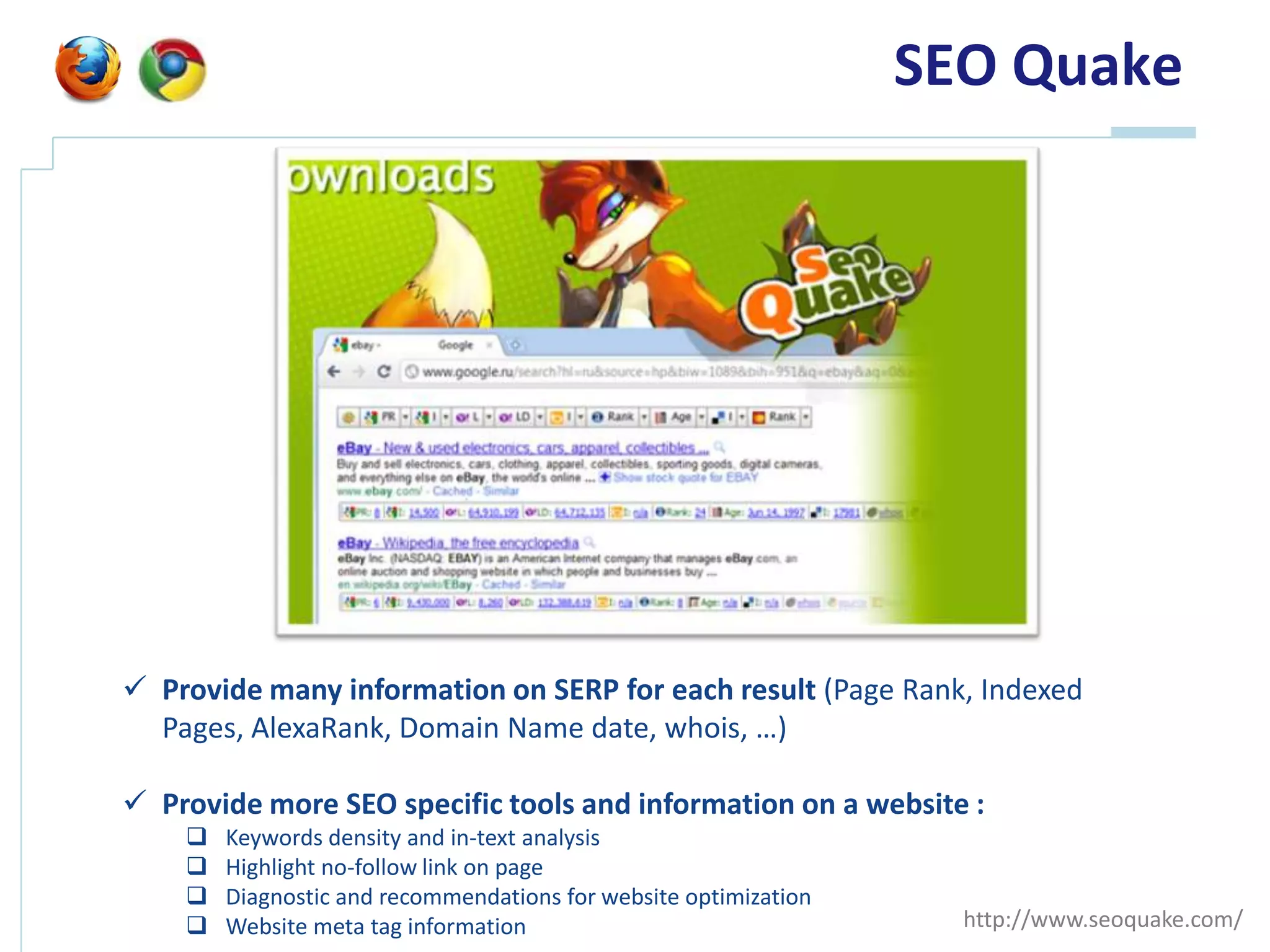 SEO Quake




 Provide many information on SERP for each result (Page Rank, Indexed Pages,
  AlexaRank, Domain Name date, whois, …)

 Provide more SEO specific tools and information on a website :
       Keywords density and in-text analysis
       Highlight no-follow link on page
       Diagnostic and recommendations for website optimization
       Website meta tag information                                http://www.seoquake.com/
 