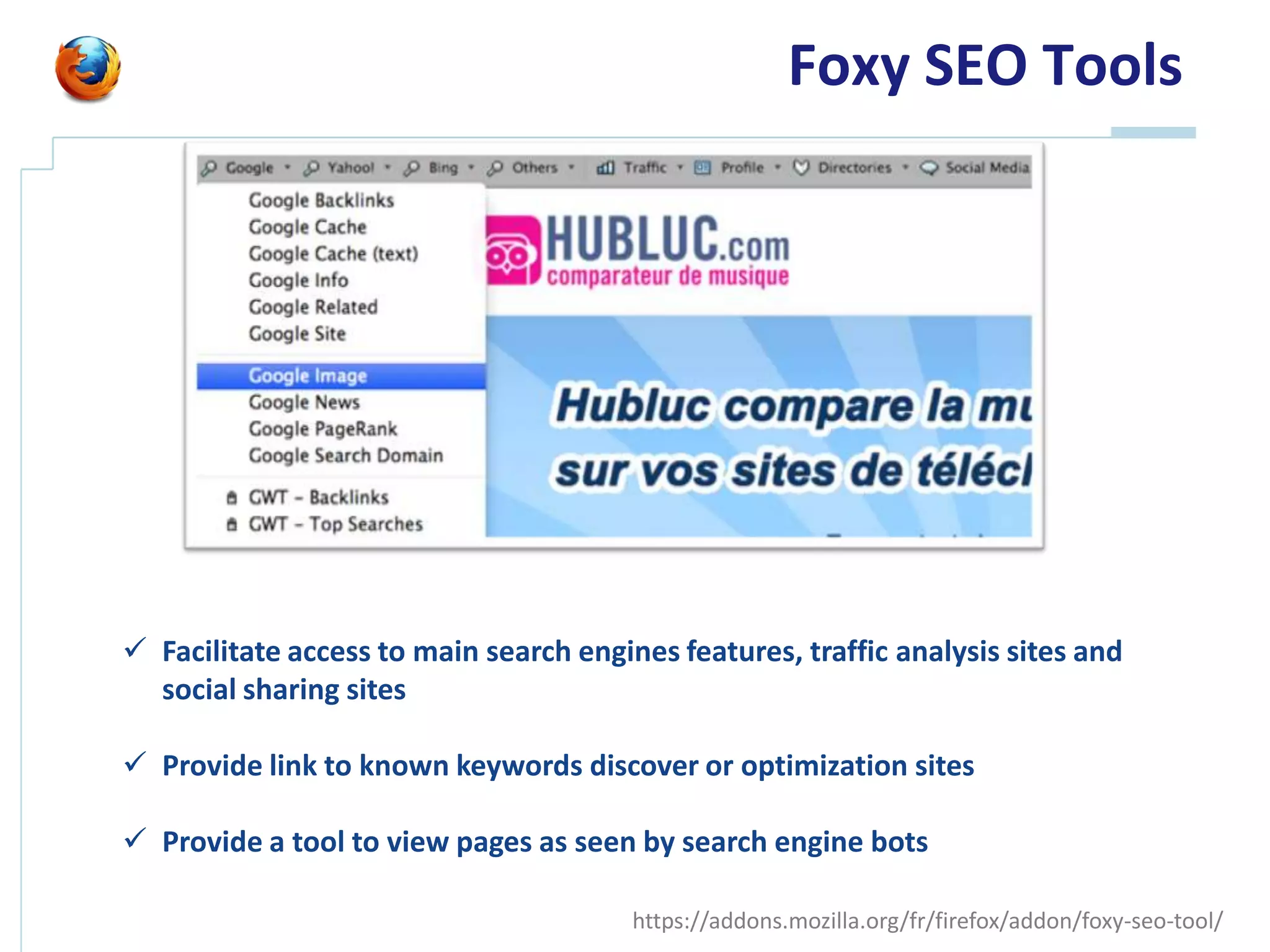 Foxy SEO Tools




 Facilitate access to main search engines features, traffic analysis sites and
  social sharing sites

 Provide link to known keywords discover or optimization sites

 Provide a tool to view pages as seen by search engine bots

                                        https://addons.mozilla.org/fr/firefox/addon/foxy-seo-tool/
 
