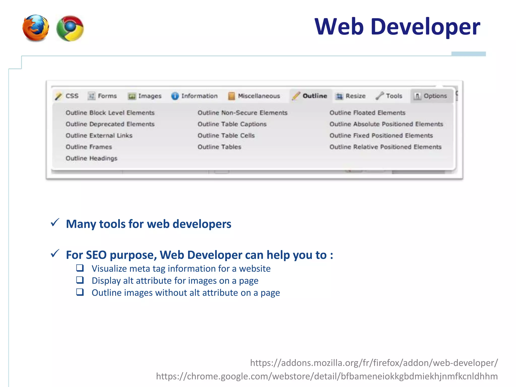 Web Developer




 Many tools for web developers

 For SEO purpose, Web Developer can help you to :
     Visualize meta tag information for a website
     Display alt attribute for images on a page
     Outline images without alt attribute on a page




                                            https://addons.mozilla.org/fr/firefox/addon/web-developer/
                      https://chrome.google.com/webstore/detail/bfbameneiokkgbdmiekhjnmfkcnldhhm
 