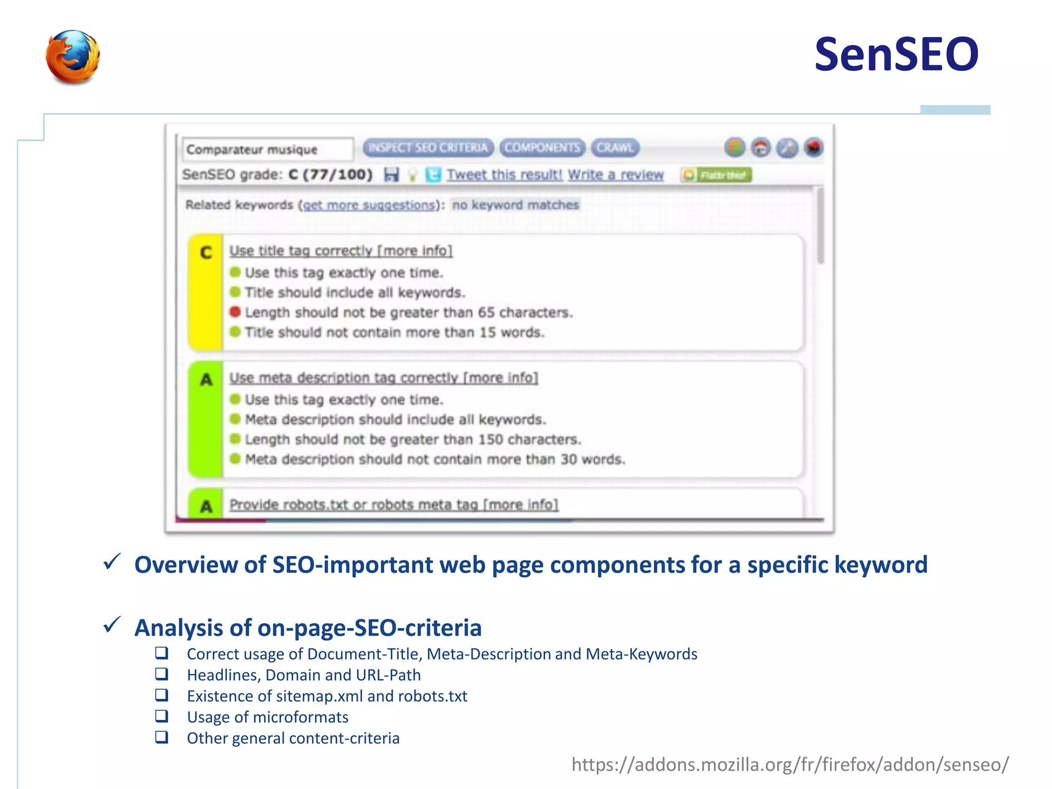 SenSEO




 Overview of SEO-important web page components for a specific keyword

 Analysis of on-page-SEO-criteria
       Correct usage of Document-Title, Meta-Description and Meta-Keywords
       Headlines, Domain and URL-Path
       Existence of sitemap.xml and robots.txt
       Usage of microformats
       Other general content-criteria
                                                          https://addons.mozilla.org/fr/firefox/addon/senseo/
 
