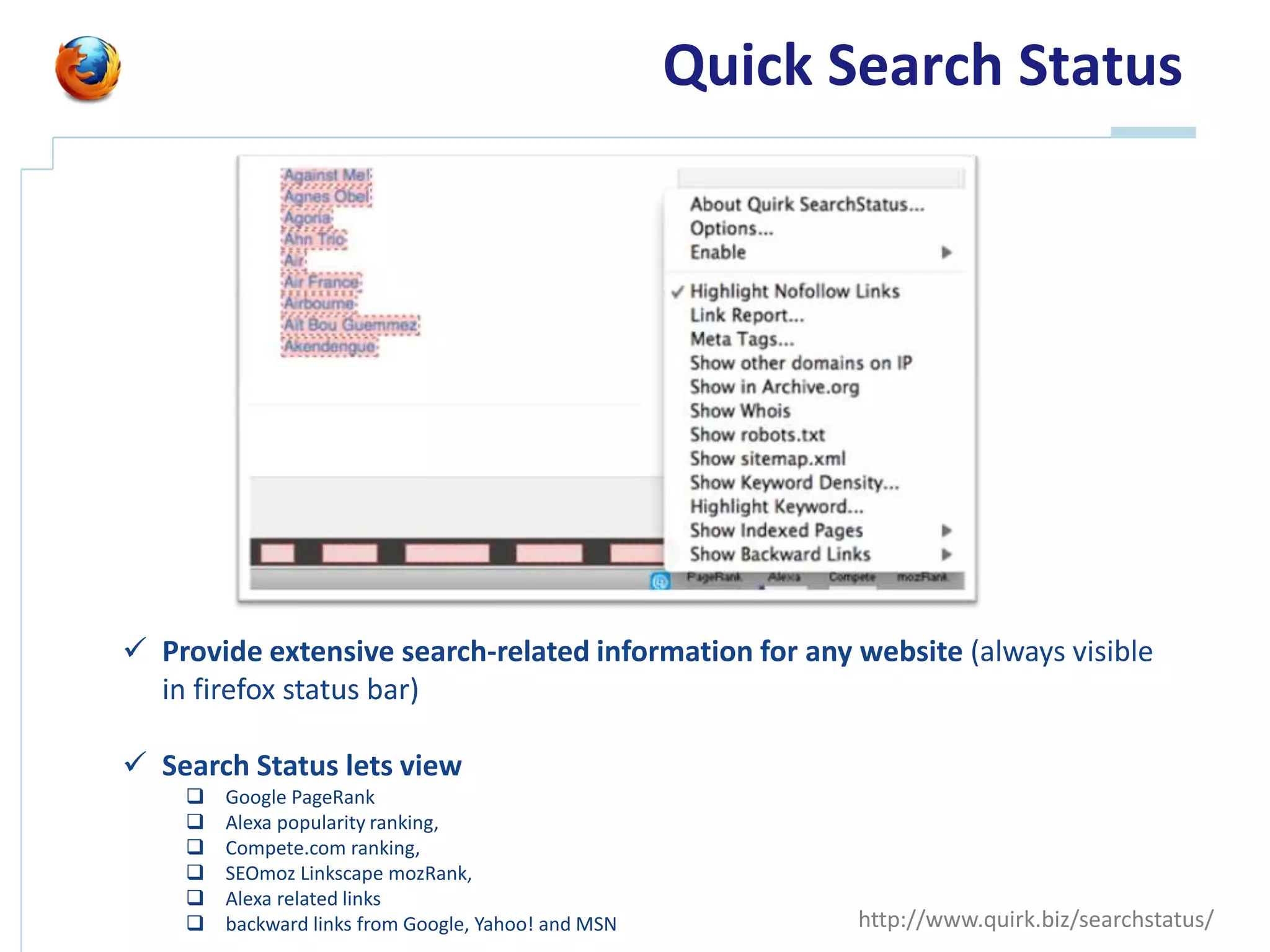 Quick Search Status




 Provide extensive search-related information for any website (always visible
  in firefox status bar)

 Search Status lets view
       Google PageRank
       Alexa popularity ranking,
       Compete.com ranking,
       SEOmoz Linkscape mozRank,
       Alexa related links
       backward links from Google, Yahoo! and MSN          http://www.quirk.biz/searchstatus/
 