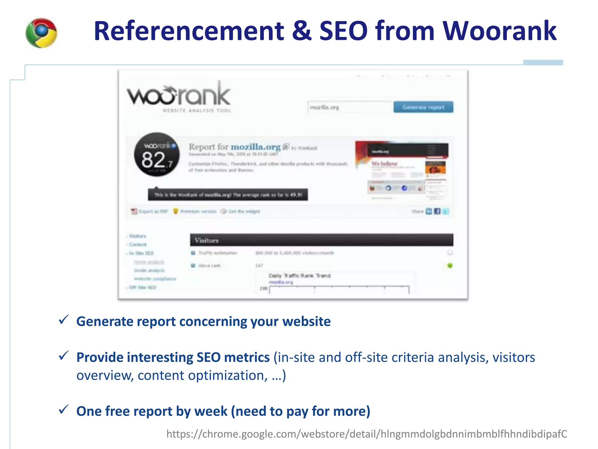 Referencement & SEO from Woorank




 Generate report concerning your website

 Provide interesting SEO metrics (in-site and off-site criteria analysis, visitors
  overview, content optimization, …)

 One free report by week (need to pay for more)
                  https://chrome.google.com/webstore/detail/hlngmmdolgbdnnimbmblfhhndibdipafC
 