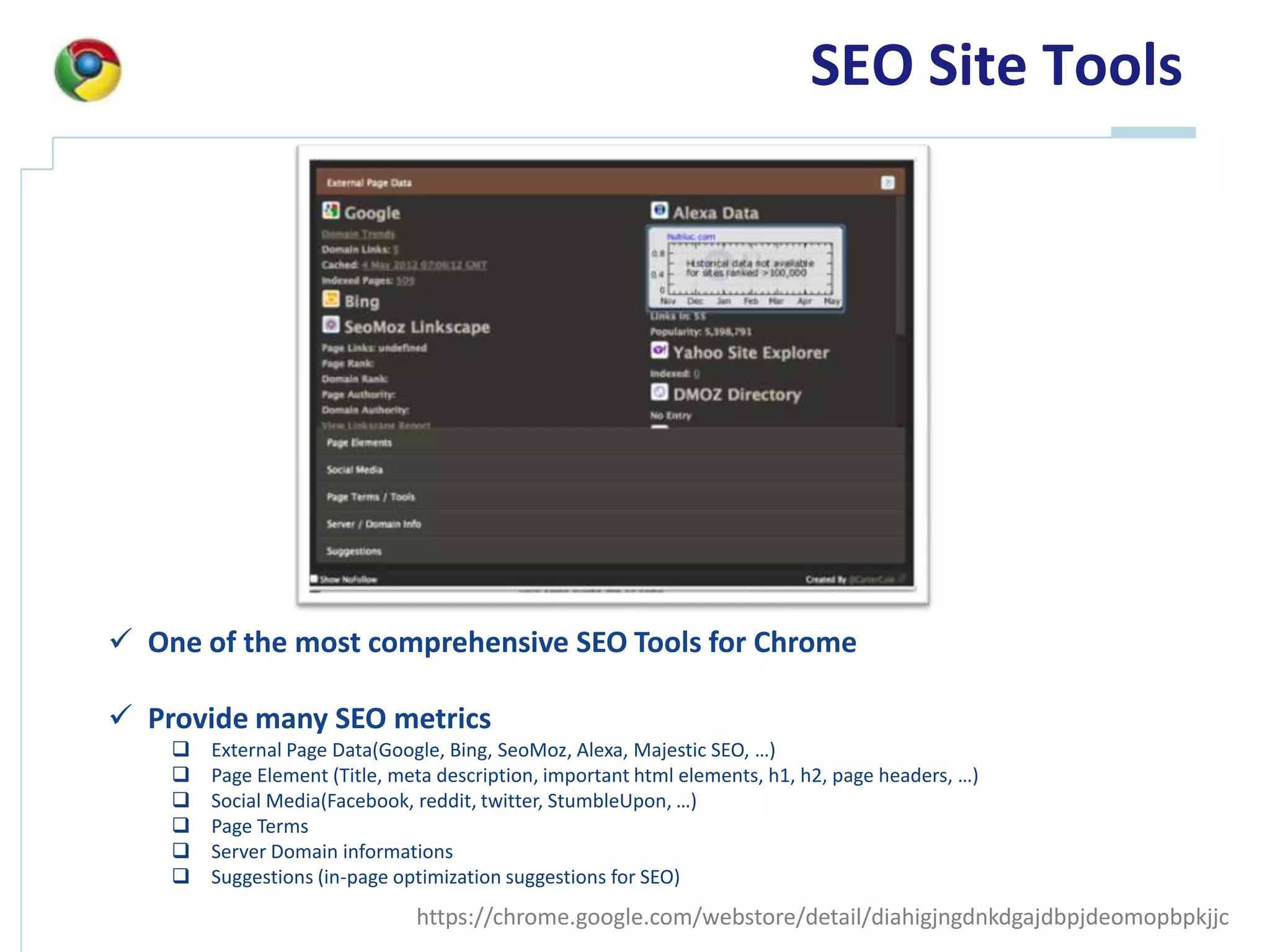SEO Site Tools




 One of the most comprehensive SEO Tools for Chrome

 Provide many SEO metrics
       External Page Data(Google, Bing, SeoMoz, Alexa, Majestic SEO, …)
       Page Element (Title, meta description, important html elements, h1, h2, page headers, …)
       Social Media(Facebook, reddit, twitter, StumbleUpon, …)
       Page Terms
       Server Domain informations
       Suggestions (in-page optimization suggestions for SEO)
                               https://chrome.google.com/webstore/detail/diahigjngdnkdgajdbpjdeomopbpkjjc
 