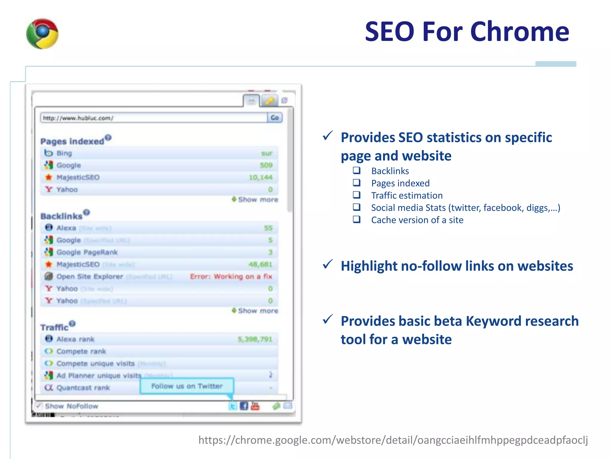 SEO For Chrome


                        Provide SEO statistics on specific
                         page and website
                                Backlinks
                                Pages indexed
                                Traffic estimation
                                Social media Stats (twitter, facebook, diggs,…)
                                Cache version of a site



                        Highlight no-follow links on websites


                        Provide basic beta Keyword research
                         tool for a website




https://chrome.google.com/webstore/detail/oangcciaeihlfmhppegpdceadpfaoclj
 