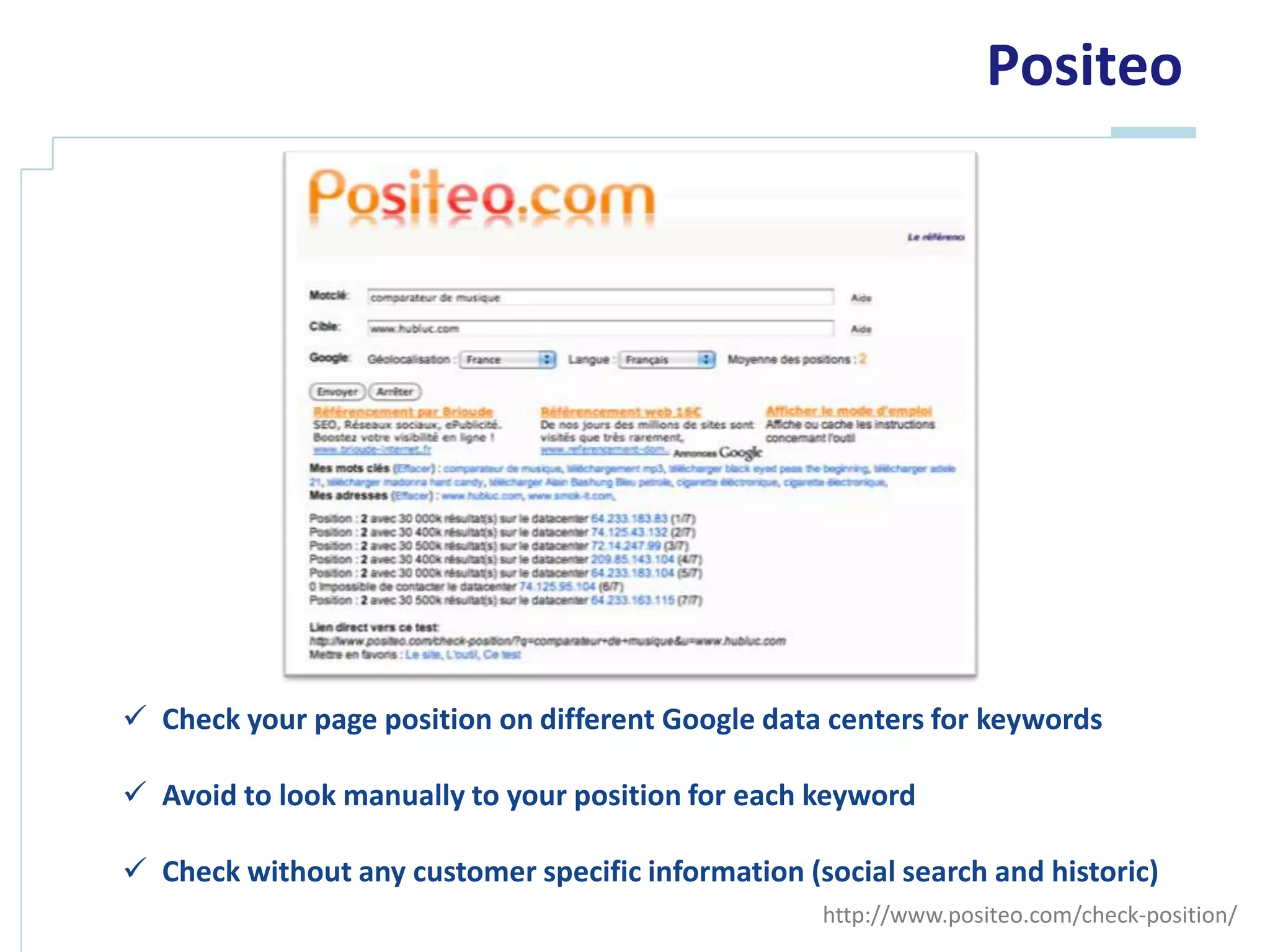 Positeo




 Check your page position on different Google data centers for keywords

 Avoid to look manually to your position for each keyword

 Check without any customer specific information (social search and historic)
                                                    http://www.positeo.com/check-position/
 