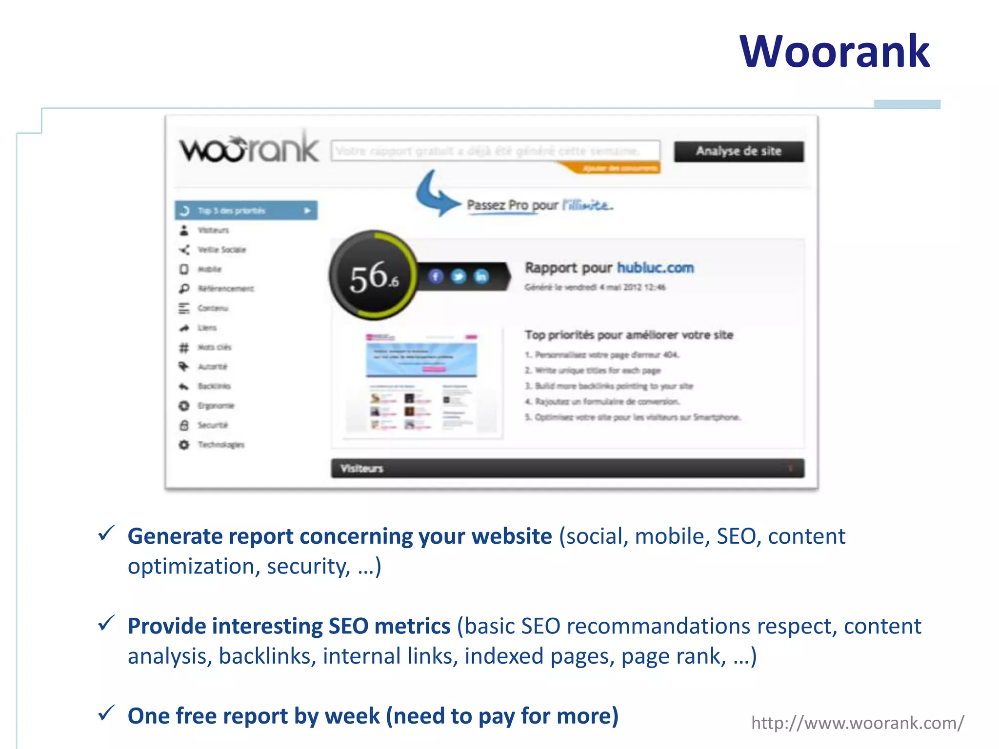 Woorank




 Generate report concerning your website (social, mobile, SEO, content
  optimization, security, …)

 Provide interesting SEO metrics (basic SEO recommandations respect, content
  analysis, backlinks, internal links, indexed pages, page rank, …)

 One free report by week (need to pay for more)             http://www.woorank.com/
 
